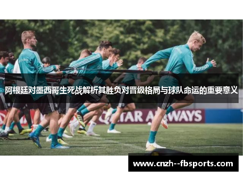 阿根廷对墨西哥生死战解析其胜负对晋级格局与球队命运的重要意义