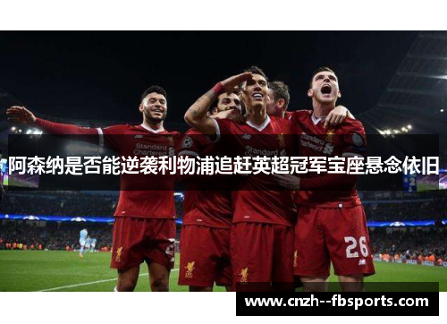 阿森纳是否能逆袭利物浦追赶英超冠军宝座悬念依旧