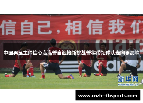 中国男足主帅信心满满誓言迎接新挑战誓将带领球队走向更高峰